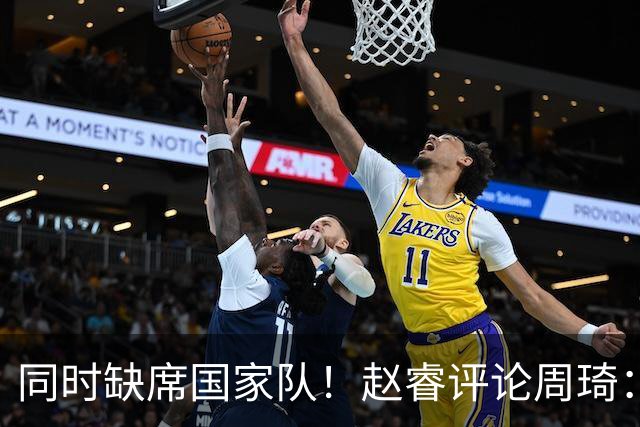 同时缺席国家队！赵睿评论周琦：研究布伦森特点教我，周琦：然后你打裁判？